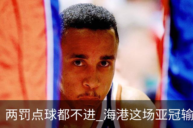 两罚点球都不进 海港这场亚冠输得郁闷……