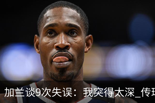 加兰谈9次失误：我突得太深 传球意图被对手预判 该投的时候没投