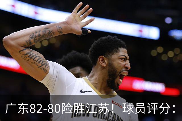 广东82-80险胜江苏！球员评分：4人满分，3人良好，3人不合格