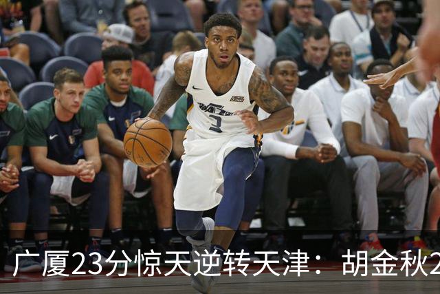 广厦23分惊天逆转天津：胡金秋21+7 威尔斯27+6蒋祺禹23分