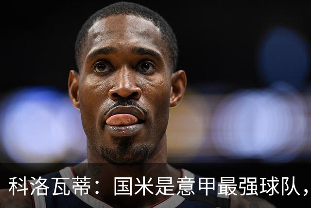 科洛瓦蒂：国米是意甲最强球队，但在欧冠只会进攻不会防守