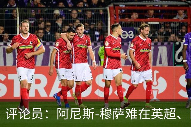 评论员：阿尼斯-穆萨难在英超、西甲立足，更适合沙特或意甲