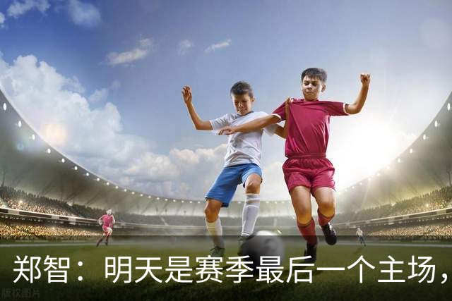 郑智：明天是赛季最后一个主场，对于球迷、球队和自己要有一个好的交代