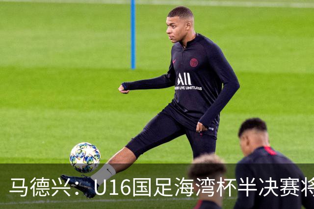 马德兴：U16国足海湾杯半决赛将对阵埃及U17，刘凯源、袁博涵停赛
